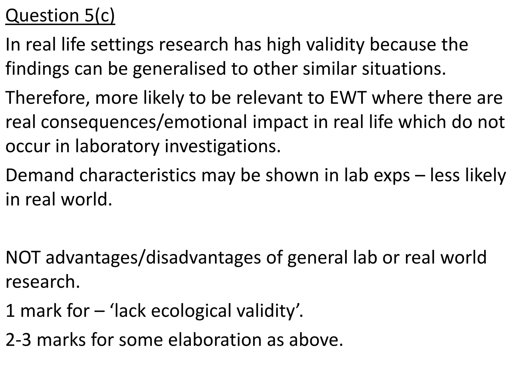 Question 5(c)
In real life settings research has high validity because the
findings can be generalised to other similar situations.
Therefore, more likely to be relevant to EWT where there are
real consequences/emotional impact in real life which do not
occur in laboratory investigations.
Demand characteristics may be shown in lab exps – less likely
in real world.

NOT advantages/disadvantages of general lab or real world
research.
1 mark for – ‘lack ecological validity’.
2-3 marks for some elaboration as above.
 