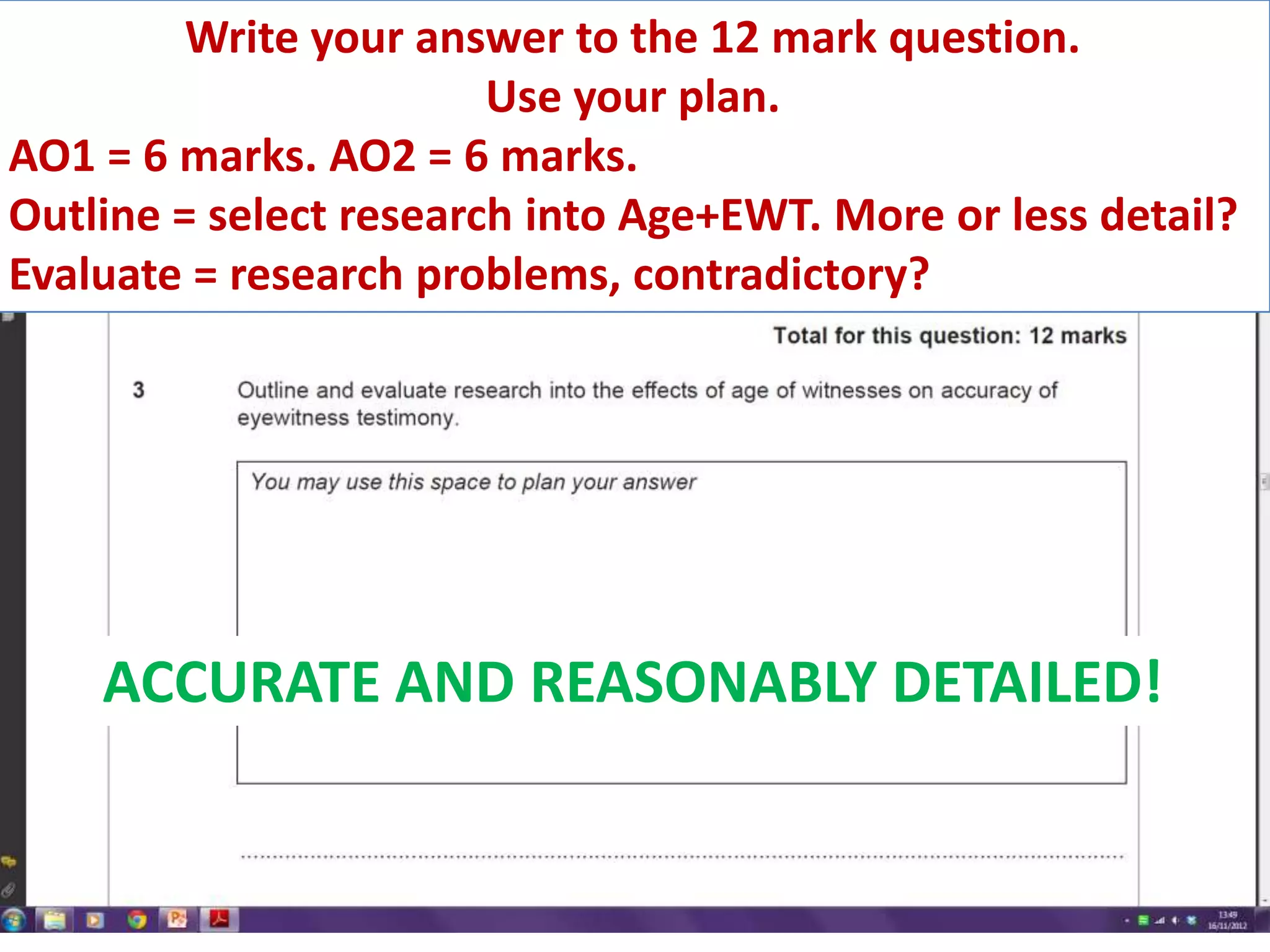 Write your answer to the 12 mark question.
                        Use your plan.
AO1 = 6 marks. AO2 = 6 marks.
Outline = select research into Age+EWT. More or less detail?
Evaluate = research problems, contradictory?




    ACCURATE AND REASONABLY DETAILED!
 