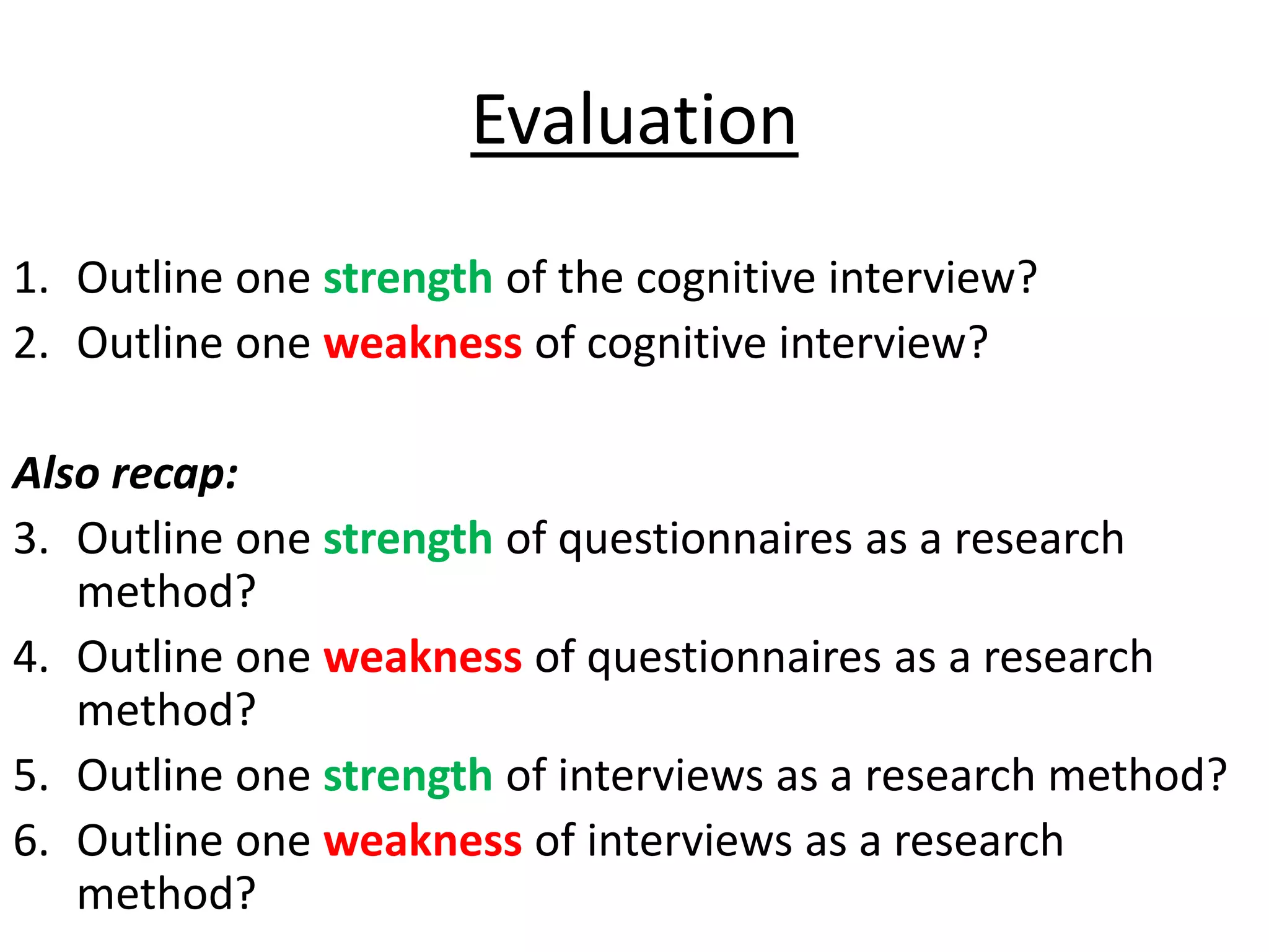 Evaluation
1. Outline one strength of the cognitive interview?
2. Outline one weakness of cognitive interview?

Also recap:
3. Outline one strength of questionnaires as a research
   method?
4. Outline one weakness of questionnaires as a research
   method?
5. Outline one strength of interviews as a research method?
6. Outline one weakness of interviews as a research
   method?
 