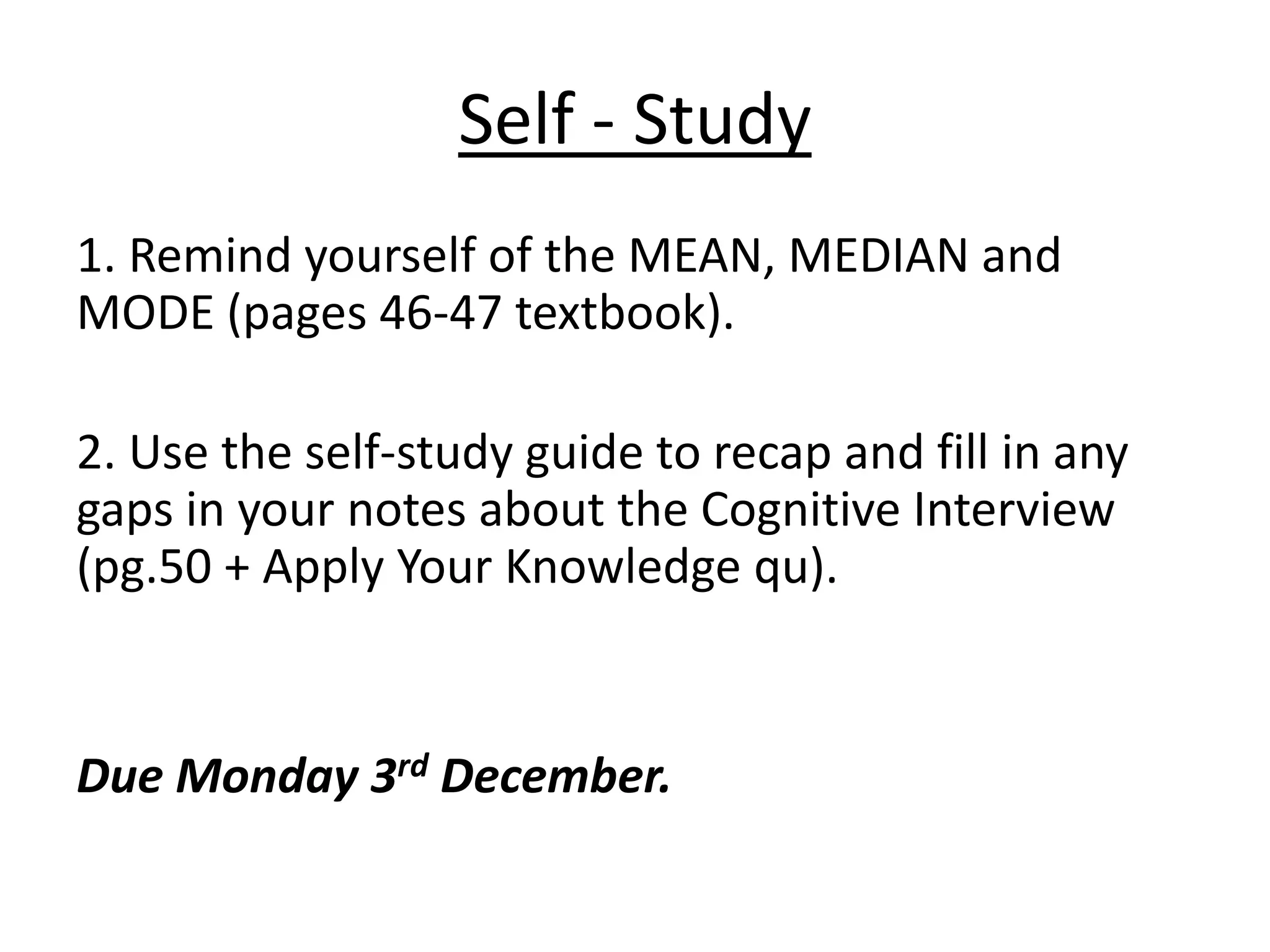 Self - Study
1. Remind yourself of the MEAN, MEDIAN and
MODE (pages 46-47 textbook).

2. Use the self-study guide to recap and fill in any
gaps in your notes about the Cognitive Interview
(pg.50 + Apply Your Knowledge qu).


Due Monday 3rd December.
 