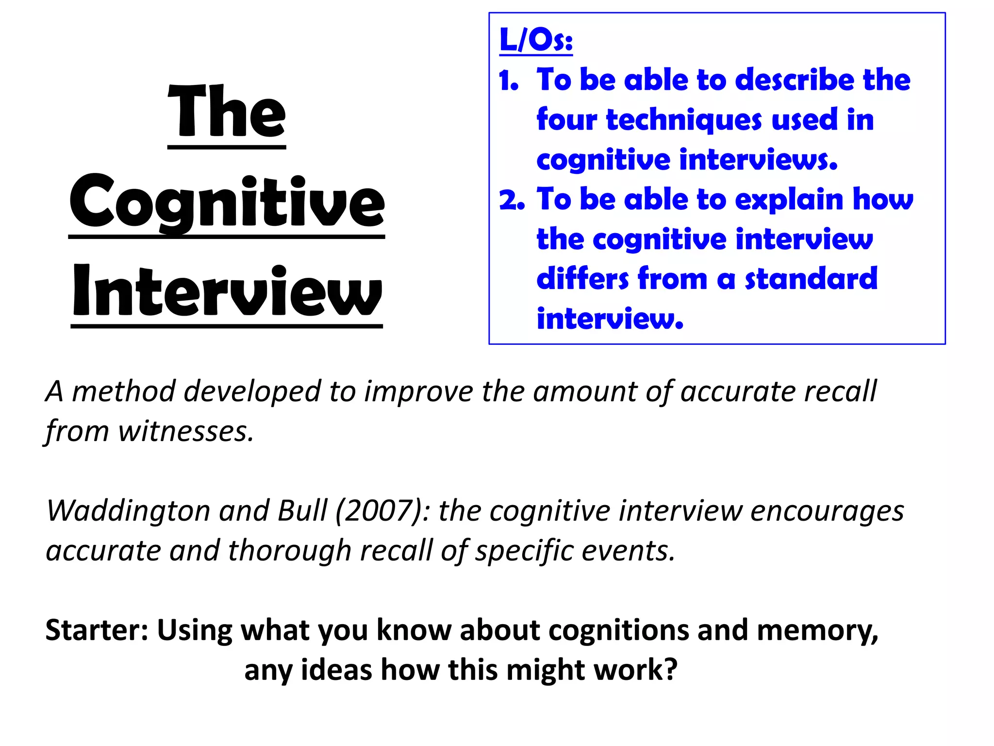 L/Os:
                                1. To be able to describe the
    The                            four techniques used in
                                   cognitive interviews.
 Cognitive                      2. To be able to explain how
                                   the cognitive interview
 Interview                         differs from a standard
                                   interview.

A method developed to improve the amount of accurate recall
from witnesses.

Waddington and Bull (2007): the cognitive interview encourages
accurate and thorough recall of specific events.

Starter: Using what you know about cognitions and memory,
               any ideas how this might work?
 