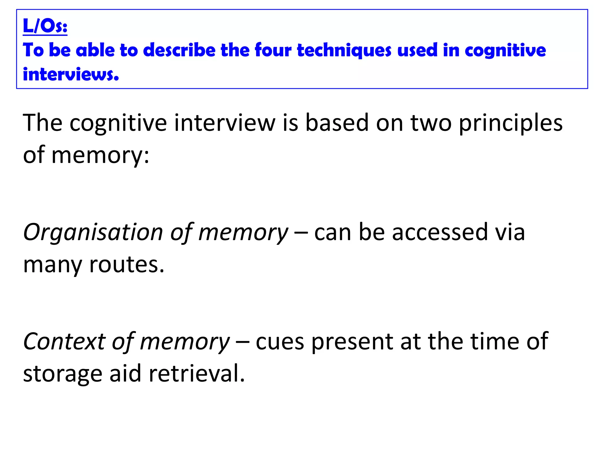 L/Os:
To be able to describe the four techniques used in cognitive
interviews.

The cognitive interview is based on two principles
of memory:

Organisation of memory – can be accessed via
many routes.

Context of memory – cues present at the time of
storage aid retrieval.
 