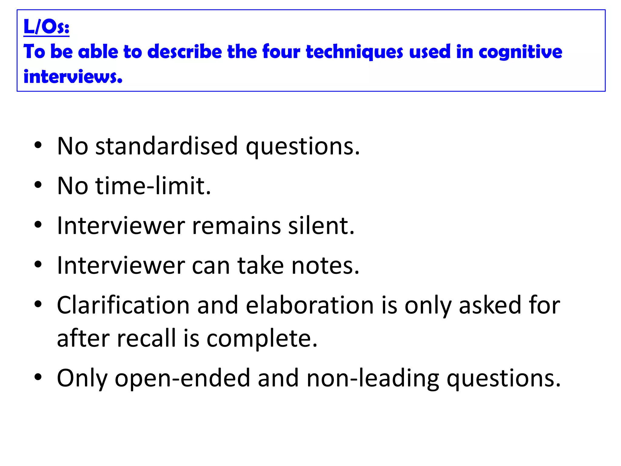 L/Os:
To be able to describe the four techniques used in cognitive
interviews.


 • No standardised questions.
 • No time-limit.
 • Interviewer remains silent.
 • Interviewer can take notes.
 • Clarification and elaboration is only asked for
   after recall is complete.
 • Only open-ended and non-leading questions.
 