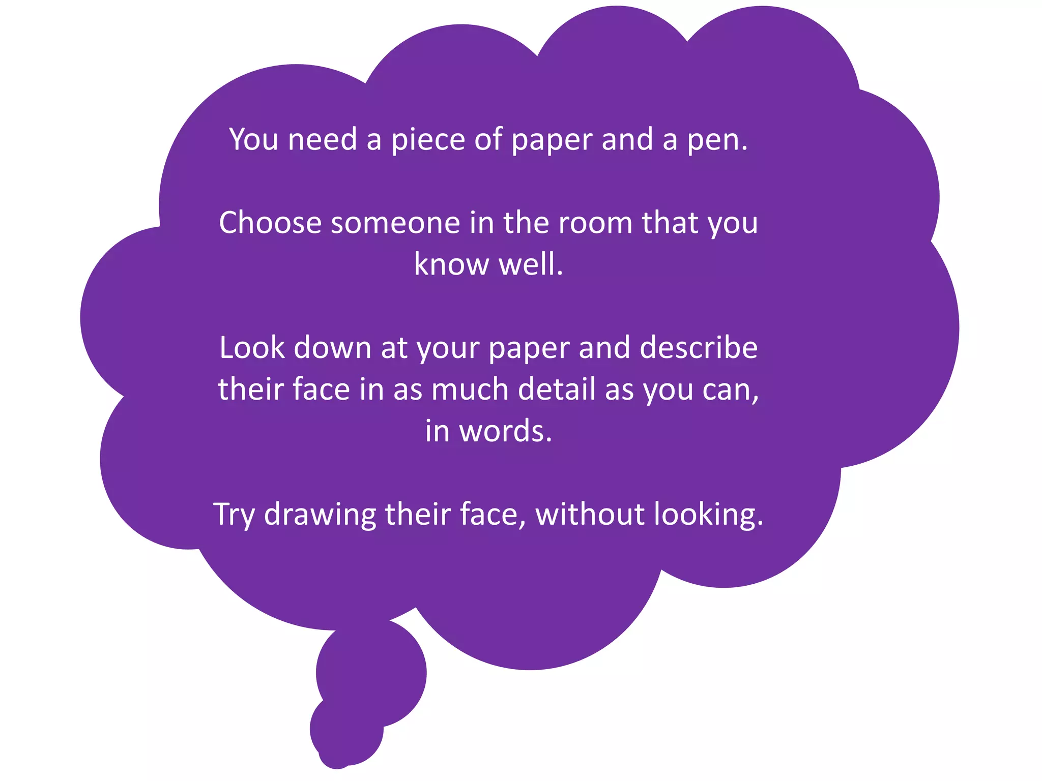 You need a piece of paper and a pen.

Choose someone in the room that you
           know well.

Look down at your paper and describe
their face in as much detail as you can,
                in words.

Try drawing their face, without looking.
 