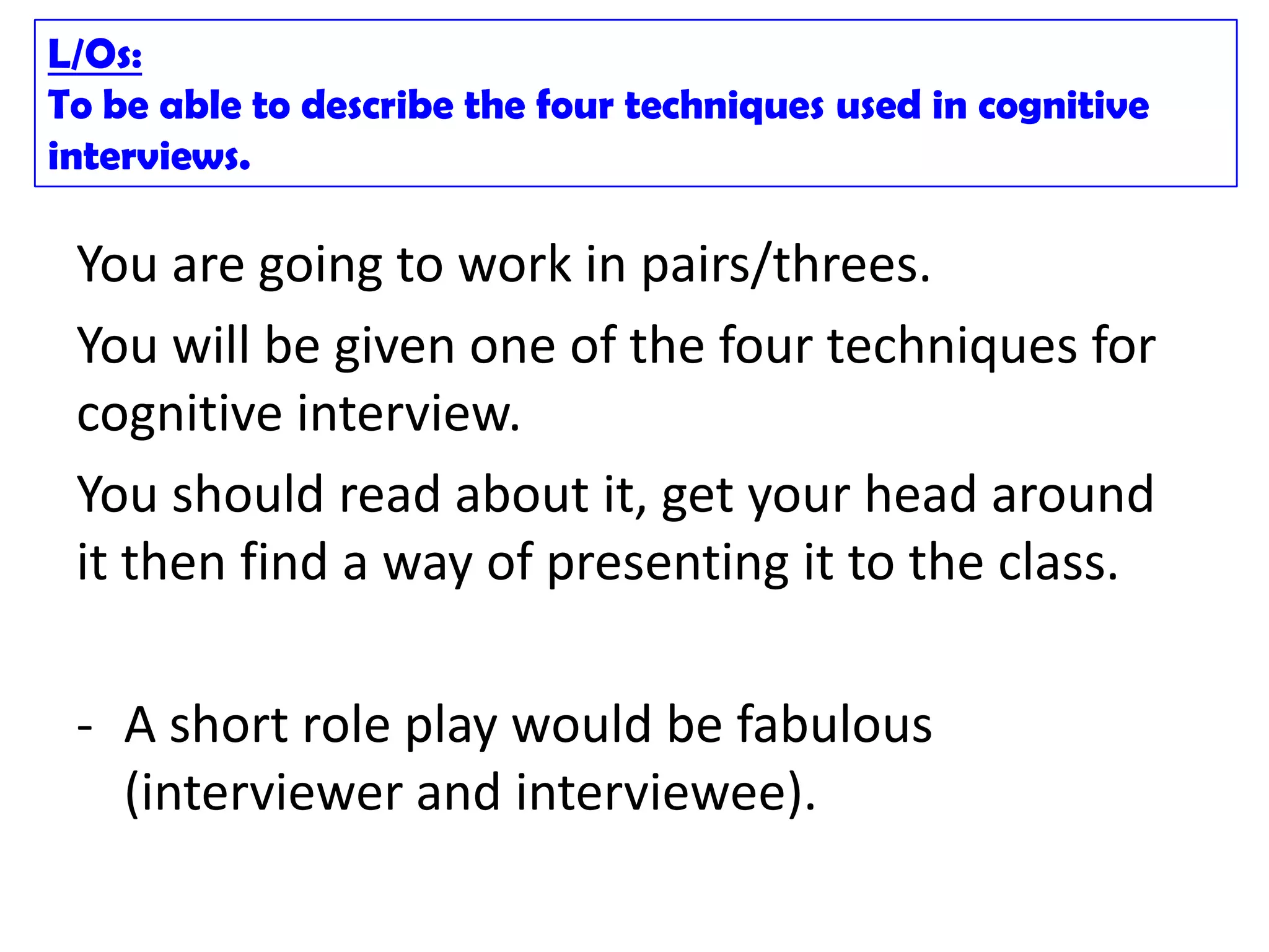 L/Os:
To be able to describe the four techniques used in cognitive
interviews.

 You are going to work in pairs/threes.
 You will be given one of the four techniques for
 cognitive interview.
 You should read about it, get your head around
 it then find a way of presenting it to the class.

 - A short role play would be fabulous
   (interviewer and interviewee).
 