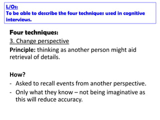 L/Os:
To be able to describe the four techniques used in cognitive
interviews.

 Four techniques:
 3. Change perspective
 Principle: thinking as another person might aid
 retrieval of details.

 How?
 - Asked to recall events from another perspective.
 - Only what they know – not being imaginative as
   this will reduce accuracy.
 