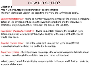 HOW DID YOU DO?
Question 1
AO1 = 6 marks Accurate explanation of each technique
The main techniques used in the cognitive interview are summarised below.

Context reinstatement - trying to mentally recreate an image of the situation, including
details of the environment, such as the weather conditions and the individual’s
emotional state including their feelings at the time of the incident.

Recall from changed perspective – trying to mentally recreate the situation from
different points of view eg describing what another witness present at the scene
would have seen.

Recall in reverse order – the witness is asked to recall the scene in a different
chronological order eg from the end to the beginning.

Report everything – the interviewer encourages the witness to report all details about
the event, even though these details may seem to be unimportant.

In both cases, 1 mark for identifying an appropriate technique and 2 further marks for
accurate elaboration.
 