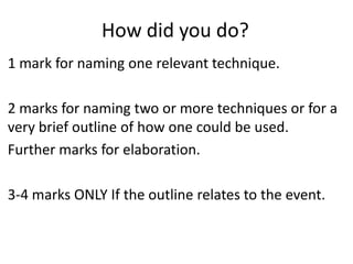 How did you do?
1 mark for naming one relevant technique.

2 marks for naming two or more techniques or for a
very brief outline of how one could be used.
Further marks for elaboration.

3-4 marks ONLY If the outline relates to the event.
 