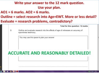 Write your answer to the 12 mark question.
                        Use your plan.
AO1 = 6 marks. AO2 = 6 marks.
Outline = select research into Age+EWT. More or less detail?
Evaluate = research problems, contradictory?




    ACCURATE AND REASONABLY DETAILED!
 