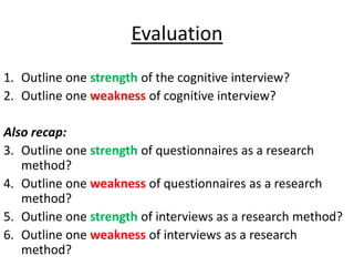 Evaluation
1. Outline one strength of the cognitive interview?
2. Outline one weakness of cognitive interview?

Also recap:
3. Outline one strength of questionnaires as a research
   method?
4. Outline one weakness of questionnaires as a research
   method?
5. Outline one strength of interviews as a research method?
6. Outline one weakness of interviews as a research
   method?
 