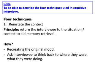L/Os:
To be able to describe the four techniques used in cognitive
interviews.

Four techniques:
1. Reinstate the context
Principle: return the interviewee to the situation /
context to aid memory retrieval.

How?
- Recreating the original mood.
- Ask interviewee to think back to where they were,
  what they were doing.
 