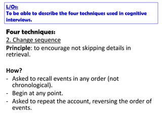 L/Os:
To be able to describe the four techniques used in cognitive
interviews.

Four techniques:
2. Change sequence
Principle: to encourage not skipping details in
retrieval.

How?
- Asked to recall events in any order (not
  chronological).
- Begin at any point.
- Asked to repeat the account, reversing the order of
  events.
 