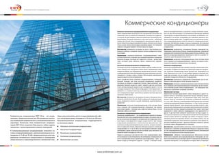 42 43
Коммерческие кондиционеры EWT Clima – это конди-
ционеры, предназначенные для обслуживания различ-
ных помещений коммерческого и полупромышленного
характера. Различные типы коммерческих кондицио-
неров EWT Clima позволяет Вам решить любые задачи,
связанные с проектированием климата помещений.
К полупромышленным кондиционерам относятся си-
стемы кондиционирования с диапазоном мощности ох-
лаждения от 5 кВт до 30 кВт, предназначенные для под-
держания оптимального микроклимата в помещениях
общественного и производственного назначения (тор-
говыезалыимагазины,цехаи складыпредприятий,офи-
сы и загородные дома) площадью от 50 кв.м. до 300 кв.м.
Полупромышленные кондиционеры подразделяются
на несколько видов:
●	 Напольно-потолочные кондиционеры
●	 Кассетные кондиционеры
●	 Канальные кондиционеры
●	 Колонные кондиционеры
●	 Мультисплит-системы
Коммерческие кондиционеры
Напольно-потолочные полупромышленные кондиционеры
Такие кондиционеры выпускаются как альтернатива кассетным или
канальным сплит-системам для помещений, в которых нет подвесно-
го потолка. Их еще называют подпотолочными или потолочными кон-
диционерами. Основная особенность этих сплит-систем – небольшая
глубина (до 250 мм). Они устанавливаются горизонтально вдоль по-
лотка (тогда поток воздуха направляется вдоль потолка) или же внизу
стены (в этом случае поток воздуха направлен вверх), что позволяет
избежать попадания прямого потока воздуха на людей.
Достоинства: возможность установки на полу и под потолком, воз-
можность избежать попадания прямого потока охлажденного возду-
ха на людей.
Применение: напольно-потолочные полупромышленные сплит-
системы более всего подходят для кондиционирования помещений
большой площади, в которых нет подвесного потолка – жилые квар-
тиры, коттеджи, дома, кабинеты, офисы, коммерческая недвижи-
мость.
Кассетные полупромышленные кондиционеры
Установка кассетного кондиционера требует наличие подвесного по-
толка. Нижняя часть внутреннего блока такого кондиционера имеет
квадратную форму, она оборудована декоративной панелью с возду-
хозаборными решетками (распределительными жалюзями), распола-
гающимися с четырех сторон, которые обеспечивают равномерную
подачу воздуха по всем направлениям.
Такое устройство блока позволяет кондиционировать помещения
большой площади, при этом кассетный кондиционер незаметен,
поскольку он встроен в подвесной потолок. Один кассетный  кон-
диционер большей мощности может заменить две-три настенные
сплит-системы меньшей мощности для охлаждения одной и той же
площади помещения. При выборе между двумя этими вариантами не
забывайте и о стоимости монтажа, поскольку монтаж одного кассет-
ного кондиционера будет значительно дешевле монтажа двух-трех
настенных сплит-систем.
Достоинства: возможность охлаждения больших помещений мини-
мальным количеством блоков, более комфортное воздухораспреде-
ление, возможность вписать в дизайн помещения, широкий диапазон
мощностей.
Применение: кассетные полупромышленные сплит-системы более
всего подходят для кондиционирования помещений, где важную
роль играет дизайн – торговые залы, кафе, рестораны, бары, а так же
квартиры, офисы и коттеджи.
Канальные полупромышленные кондиционеры
Канальные кондиционеры – это кондиционеры скрытой установки.
Внутренний блок таких кондиционеров не виден, поскольку они так-
же как и кассетные монтируются за подвесным или подвесным потол-
ком. Подача и распределение воздуха осуществляется при помощи
воздуховодов, размещенных в межпотолочном пространстве, и де-
коративных воздухораспределительных решеток, которые встраива-
ются в подвесной потолок. Довольно большая мощность канальных
кондиционеров от 12 до 25 кВт и их конструкция позволяют конди-
ционировать одной канальной сплит-системой сразу несколько по-
мещений общей площадью до 300 м.кв.
Одним из уникальных достоинств этого типа кондиционеров явля-
ется возможность вентилирования обслуживаемых помещений. Для
этого к внутреннему блоку подключают два воздуховода – один – за-
бирает воздух из помещения, а другой – с улицы - с помощью специ-
ального распределительного устройства, которое позволяет смеши-
вать эти два потока воздуха в установленных пропорциях. Выбирая
такой вариант кондиционирования и вентиляции, не забывайте о не-
обходимости установки калорифера для подогрева наружного воз-
духа в холодное время года.  К неудобствам в использовании каналь-
ного кондиционера можно отнести сложность с раздельным регули-
рованием температуры воздуха в разных помещениях. Для решения
этой проблемы необходима установка клапанов с электроприводами
и термостатов.
Достоинства: возможность охлаждения больших помещений ми-
нимальным количеством блоков, кондиционирование помещений
неправильной геометрической формы одним блоком наиболее  ком-
фортное воздухораспределение, возможность вписать в дизайн по-
мещения, широкий диапазон мощностей.
Применение: канальные полупромышленные сплит-системы более
всего подходят для кондиционирования  офисов, коттеджей, много-
комнатных квартир и промышленных помещений
Колонные кондиционеры
Колонные кондиционеры еще называют колонно-напольными сплит-
системами, по форме они похожи на небольшой шкаф или холодиль-
ник. Колонные кондиционеры имеют большой вес, размещаются на
полу. Недостаток их в том, что они требуют довольно большой пло-
щади для установки, так как создают сильный поток воздуха, что не
позволяет находиться в близости от кондиционера.
Достоинства: возможность применения в помещениях, где нет воз-
можности монтажа других типов, большие мощности.
Применение: колонные полупромышленные сплит-системы больше
всего подходят для кондиционирования помещений, где нет возмож-
ности монтажа других типов кондиционеров – это помещения ком-
мерческого назначения, например, магазины.
Мультисплит-системы
Мультисплит-система представляет собой совокупность одного на-
ружного блока и нескольких внутренних блоков. Наборная мульти-
сплит-система хороша тем, что внутренние блоки могут быть раз-
личных типов (от настенных до кассетных) и различной мощности
(от 2 до 5 кВт). Обычно, в полупромышленных мультисплит-системах
количество внутренних блоков ограничено – от 2 до 5 штук, если вну-
тренних блоков больше, такие мультисплит-системы относят к про-
мышленным кондиционером и называют мультизональной системой.
В мультисплит-системе каждый внутренний блок имеет свой пульт
управления и может работать индивидуально, вне зависимости от
других. К достоинствам наборной мультисплит-системы следует от-
нести так же возможность использования внутренних блоков разных
типов, которые прекрасно подойдут для любого интерьера, и мини-
мизацию количества наружных блоков, что особенно важно там, где
невозможно разместить много блоков на наружной стене здания. Не-
достаток подобной системы – довольно большая стоимость, причем
не только самого оборудования, но и монтажа.
Достоинства: широкий выбор различных типов внутренних блоков,
возможность снижения установленной мощности наружного блока
за счет неодновременной работы внутренних блоков, минимизация
количества наружных блоков на фасаде здания.
Применение: наборные полупромышенные мультисплит-системы
более всего подходят для кондиционирования помещений, где тре-
буется экономия места на фасадах здания и повышенные требования
к дизайну помещений, - это загородные коттеджи, офисы и квартиры.
Коммерческие кондиционеры
Коммерческие кондиционеры
www.proficlimate.com.ua
 