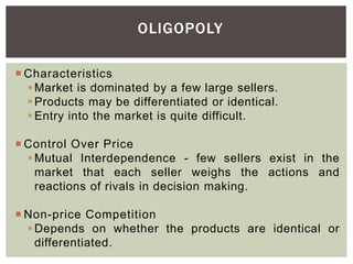 OLIGOPOLY
 Characteristics
Market is dominated by a few large sellers.
Products may be differentiated or identical.
Entry into the market is quite difficult.
 Control Over Price
Mutual Interdependence - few sellers exist in the
market that each seller weighs the actions and
reactions of rivals in decision making.
 Non-price Competition
Depends on whether the products are identical or
differentiated.
 