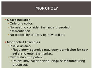 MONOPOLY
 Characteristics
Only one seller.
No need to consider the issue of product
differentiation.
No possibility of entry by new sellers.
 Monopolist Examples
Public utilities
Regulatory agencies may deny permission for new
sellers to enter the market.
Ownership of a patent
Patent may cover a wide range of manufacturing
processes.
 