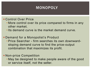 MONOPOLY
 Control Over Price
More control over its price compared to firms in any
other market.
Its demand curve is the market demand curve.
 Demand for a Monopolist’s Product
Price Searcher - firm searches its own downward-
sloping demand curve to find the price-output
combination that maximizes its profit.
 Non-price Competition
May be designed to make people aware of the good
or service itself, not the seller.
 