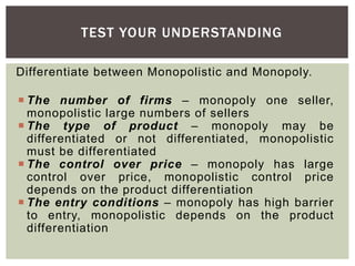 TEST YOUR UNDERSTANDING
Differentiate between Monopolistic and Monopoly.
 The number of firms – monopoly one seller,
monopolistic large numbers of sellers
 The type of product – monopoly may be
differentiated or not differentiated, monopolistic
must be differentiated
 The control over price – monopoly has large
control over price, monopolistic control price
depends on the product differentiation
 The entry conditions – monopoly has high barrier
to entry, monopolistic depends on the product
differentiation
 