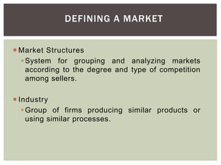 DEFINING A MARKET
 Market Structures
System for grouping and analyzing markets
according to the degree and type of competition
among sellers.
 Industry
Group of firms producing similar products or
using similar processes.
 
