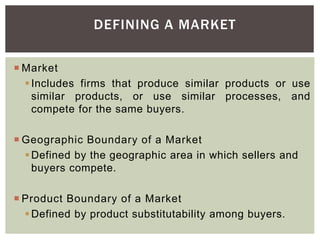 DEFINING A MARKET
 Market
Includes firms that produce similar products or use
similar products, or use similar processes, and
compete for the same buyers.
 Geographic Boundary of a Market
Defined by the geographic area in which sellers and
buyers compete.
 Product Boundary of a Market
Defined by product substitutability among buyers.
 