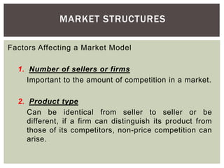MARKET STRUCTURES
Factors Affecting a Market Model
1. Number of sellers or firms
Important to the amount of competition in a market.
2. Product type
Can be identical from seller to seller or be
different, if a firm can distinguish its product from
those of its competitors, non-price competition can
arise.
 