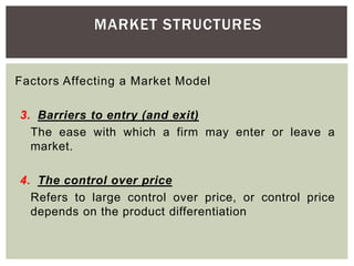MARKET STRUCTURES
Factors Affecting a Market Model
3. Barriers to entry (and exit)
The ease with which a firm may enter or leave a
market.
4. The control over price
Refers to large control over price, or control price
depends on the product differentiation
 
