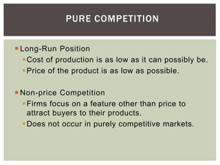 PURE COMPETITION
 Long-Run Position
Cost of production is as low as it can possibly be.
Price of the product is as low as possible.
 Non-price Competition
Firms focus on a feature other than price to
attract buyers to their products.
Does not occur in purely competitive markets.
 