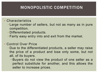 MONOPOLISTIC COMPETITION
• Characteristics
• Large number of sellers, but not as many as in pure
competition.
• Differentiated products.
• Fairly easy entry into and exit from the market.
• Control Over Price
• Due to the differentiated products, a seller may raise
the price of a product and lose only some, but not
all, of its buyers.
• Buyers do not view the product of one seller as a
perfect substitute for another, and this allows the
seller to increase prices.
 