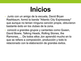 Inicios
• Junto con un amigo de la escuela, David Bryan
Rashbaum, formó la banda "Atlantic City Expressway"
que aunque no tenian ninguna canción propia, obtuvieron
bastante éxito en los clubes de la zona.
• conoció a grandes grupos y cantantes como Queen,
David Bowie, Talking Heads, Rolling Stones, the
Ramones,.... De todos ellos Jon aprendió mucho en lo
que se refiere a composición, producción y todo lo
relacionado con la elaboración de grandes éxitos.
 