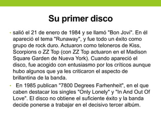 Su primer disco
• salió el 21 de enero de 1984 y se llamó "Bon Jovi". En él
apareció el tema "Runaway", y fue todo un éxito como
grupo de rock duro. Actuaron como teloneros de Kiss,
Scorpions o ZZ Top (con ZZ Top actuaron en el Madison
Square Garden de Nueva York). Cuando apareció el
disco, fue acogido con entusiasmo por los críticos aunque
hubo algunos que ya les criticaron el aspecto de
brillantina de la banda.
• En 1985 publican "7800 Degrees Farhenheit", en el que
caben destacar los singles "Only Lonely" y "In And Out Of
Love". El disco no obtiene el suficiente éxito y la banda
decide ponerse a trabajar en el decisivo tercer albúm.
 