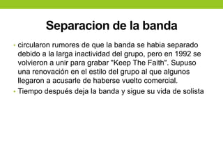 Separacion de la banda
• circularon rumores de que la banda se habia separado
debido a la larga inactividad del grupo, pero en 1992 se
volvieron a unir para grabar "Keep The Faith". Supuso
una renovación en el estilo del grupo al que algunos
llegaron a acusarle de haberse vuelto comercial.
• Tiempo después deja la banda y sigue su vida de solista
 