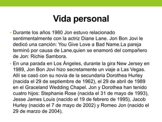 Vida personal
• Durante los años 1980 Jon estuvo relacionado
sentimentalmente con la actriz Diane Lane. Jon Bon Jovi le
dedicó una canción: You Give Love a Bad Name.La pareja
terminó por causa de Lane,quien se enamoró del compañero
de Jon: Richie Sambora.
• En una parada en Los Ángeles, durante la gira New Jersey en
1989, Jon Bon Jovi hizo secretamente un viaje a Las Vegas.
Allí se casó con su novia de la secundaria Dorothea Hurley
(nacida el 29 de septiembre de 1962), el 29 de abril de 1989
en el Graceland Wedding Chapel. Jon y Dorothea han tenido
cuatro hijos: Stephanie Rose (nacida el 31 de mayo de 1993),
Jesse James Louis (nacido el 19 de febrero de 1995), Jacob
Hurley (nacido el 7 de mayo de 2002) y Romeo Jon (nacido el
29 de marzo de 2004).
 