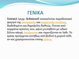 ΓΕΝΙΚΑ
Σνίτσελ (γερμ. Schnitzel) αποκαλείται παραδοσιακό
φαγητό της αυστριακής και γερμανικής κουζίνας,
διαδεδομένο και δημοφιλές διεθνώς. Γίνεται από
κομμάτια κρέατος που, αφού χτυπηθούν με ειδικό
ξύλινο σφυρί, πανάρονται και τηγανίζονται σε λάδι. Το
κρέας προέρχεται συνήθως από βοδινό ή χοιρινό πόδι,
αν και χρησιμοποιείται επίσης πλάτη.
 