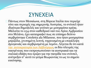 ΣΥΝΕΧΕΙΑ
Πάντως στον Μεσαίωνα, στη Βόρεια Ιταλία που περιείχε
τότε και περιοχές της σημερινής Αυστρίας, το σνίτσελ ήταν
ιδιαίτερα δημοφιλές και γινόταν με μοσχαρίσιο κρέας.
Μάλιστα το 1134 στον καθεδρικό ναό του Αγίου Αμβροσίου
στο Μιλάνο, έχει καταγραφεί πως σε επίσημο δείπνο
σερβιρίστηκε Cotoletta ala Milanese, που ήταν μοσχαρίσια
μπριζόλα, χτυπημένη λεπτή, τηγανισμένη με επικάλυψη
φρυγανιάς και σερβιρισμένη με λεμόνι. Λέγεται δε ότι κατά
την αυτοκρατορία των Αψβούργων, οι δύο πλευρές της
οικογένειας που εκπροσωπούσαν τα αυστριακά και τα
ιταλικά εδάφη που έριζαν για την πατρίδα του σνίτσελ,
ανέτρεξαν σ” αυτό το γεύμα θεωρώντας το ως το σημείο
εκκίνησης.
 