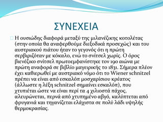 ΣΥΝΕΧΕΙΑ
Η ουσιώδης διαφορά μεταξύ της μιλανέζικης κοτολέτας
(στην οποία θα αναφερθούμε διεξοδικά προσεχώς) και του
αυστριακού πιάτου ήταν το γεγονός ότι η πρώτη
σερβιριζόταν με κόκαλο, ενώ το σνίτσελ χωρίς. Ο όρος
βιενέζικο σνίτσελ πρωτοεμφανίστηκε τον 19ο αιώνα με
πρώτη αναφορά σε βιβλίο μαγειρικής το 1831. Σήμερα πλέον
έχει καθιερωθεί με αυστριακό νόμο ότι το Wiener schnitzel
πρέπει να είναι από εσκαλόπ μοσχαρίσιου κρέατος
(άλλωστε η λέξη schnitzel σημαίνει εσκαλόπ), που
χτυπιέται ώστε να είναι περί τα 4 χιλιοστά πάχος,
αλευρώνεται, περνά από χτυπημένο αβγό, καλύπτεται από
φρυγανιά και τηγανίζεται ελάχιστα σε πολύ λάδι υψηλής
θερμοκρασίας.
 