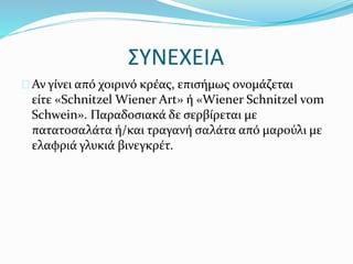 ΣΥΝΕΧΕΙΑ
Αν γίνει από χοιρινό κρέας, επισήμως ονομάζεται
είτε «Schnitzel Wiener Art» ή «Wiener Schnitzel vom
Schwein». Παραδοσιακά δε σερβίρεται με
πατατοσαλάτα ή/και τραγανή σαλάτα από μαρούλι με
ελαφριά γλυκιά βινεγκρέτ.
 