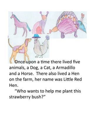  Once	
  upon	
  a	
  3me	
  there	
  lived	
  ﬁve	
  
animals,	
  a	
  Dog,	
  a	
  Cat,	
  a	
  Armadillo	
  
and	
  a	
  Horse.	
  	
  There	
  also	
  lived	
  a	
  Hen	
  
on	
  the	
  farm,	
  her	
  name	
  was	
  LiEle	
  Red	
  
Hen.	
  
   	
  “Who	
  wants	
  to	
  help	
  me	
  plant	
  this	
  
strawberry	
  bush?”	
  
 