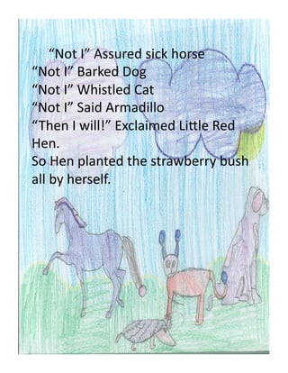  “Not	
  I”	
  Assured	
  sick	
  horse	
  
“Not	
  I”	
  Barked	
  Dog	
  
“Not	
  I”	
  Whistled	
  Cat	
  
“Not	
  I”	
  Said	
  Armadillo	
  
“Then	
  I	
  will!”	
  Exclaimed	
  LiEle	
  Red	
  
Hen.	
  
So	
  Hen	
  planted	
  the	
  strawberry	
  bush	
  
all	
  by	
  herself.	
  	
  	
  
 