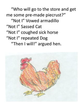  “Who	
  will	
  go	
  to	
  the	
  store	
  and	
  get	
  
me	
  some	
  pre-­‐made	
  piecrust?”	
  
  	
  “Not	
  I”	
  Vowed	
  armadillo	
  
“Not	
  I”	
  Sassed	
  Cat	
  
“Not	
  I”	
  coughed	
  sick	
  horse	
  
“Not	
  I”	
  repeated	
  Dog	
  
  	
  “ Then	
  I	
  will!”	
  argued	
  hen.	
  
 