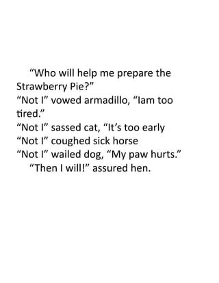  “Who	
  will	
  help	
  me	
  prepare	
  the	
  
Strawberry	
  Pie?”	
  
“Not	
  I”	
  vowed	
  armadillo,	
  “Iam	
  too	
  
3red.”	
  
“Not	
  I”	
  sassed	
  cat,	
  “It’s	
  too	
  early	
  
“Not	
  I”	
  coughed	
  sick	
  horse	
  
“Not	
  I”	
  wailed	
  dog,	
  “My	
  paw	
  hurts.”	
  
  	
  “ Then	
  I	
  will!”	
  assured	
  hen.	
  
 