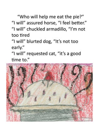 “Who	
  will	
  help	
  me	
  eat	
  the	
  pie?”	
  
    	
  

“I	
  will”	
  assured	
  horse,	
  “I	
  feel	
  beEer.”	
  
“I	
  will”	
  chuckled	
  armadillo,	
  “I’m	
  not	
  
too	
  3red	
  
“I	
  will”	
  blurted	
  dog,	
  “It’s	
  not	
  too	
  
early.”	
  
“I	
  will”	
  requested	
  cat,	
  “it’s	
  a	
  good	
  
3me	
  to.”	
  
 