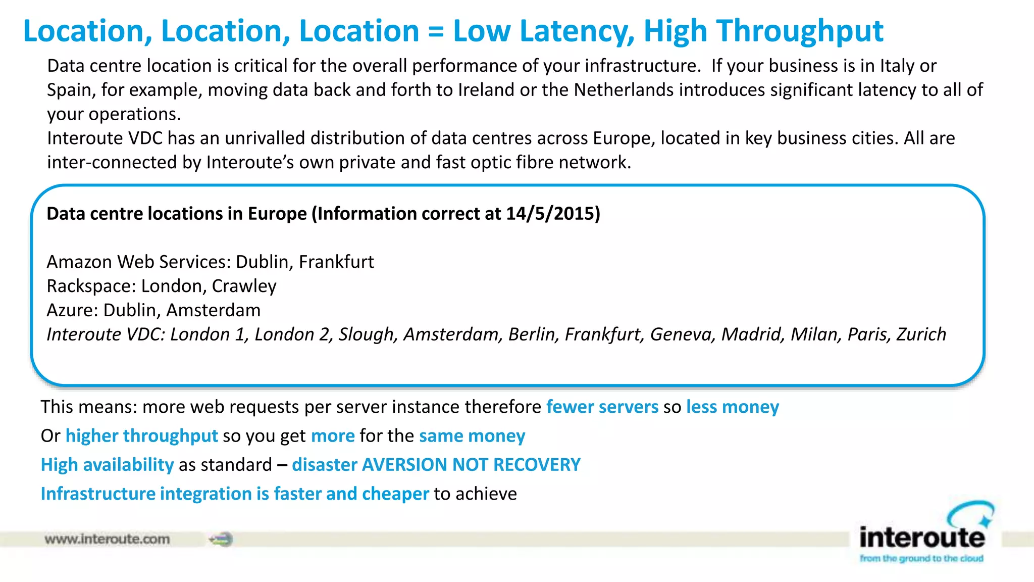 Location, Location, Location = Low Latency, High Throughput
This means: more web requests per server instance therefore fewer servers so less money
Or higher throughput so you get more for the same money
High availability as standard – disaster AVERSION NOT RECOVERY
Infrastructure integration is faster and cheaper to achieve
Data centre location is critical for the overall performance of your infrastructure. If your business is in Italy or
Spain, for example, moving data back and forth to Ireland or the Netherlands introduces significant latency to all of
your operations.
Interoute VDC has an unrivalled distribution of data centres across Europe, located in key business cities. All are
inter-connected by Interoute’s own private and fast optic fibre network.
Data centre locations in Europe (Information correct at 14/5/2015)
Amazon Web Services: Dublin, Frankfurt
Rackspace: London, Crawley
Azure: Dublin, Amsterdam
Interoute VDC: London 1, London 2, Slough, Amsterdam, Berlin, Frankfurt, Geneva, Madrid, Milan, Paris, Zurich
 