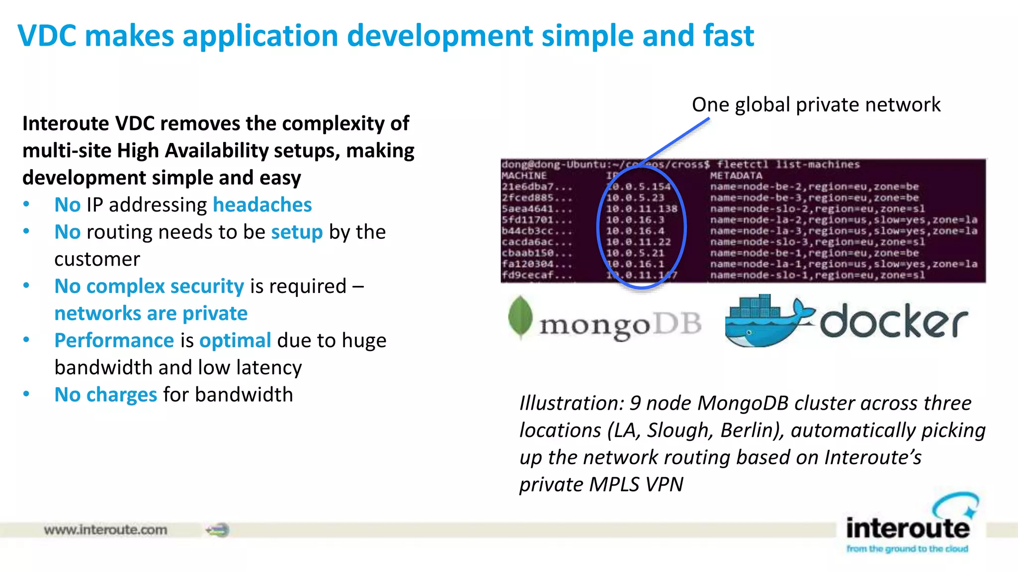Interoute VDC removes the complexity of
multi-site High Availability setups, making
development simple and easy
• No IP addressing headaches
• No routing needs to be setup by the
customer
• No complex security is required –
networks are private
• Performance is optimal due to huge
bandwidth and low latency
• No charges for bandwidth
1
Illustration: 9 node MongoDB cluster across three
locations (LA, Slough, Berlin), automatically picking
up the network routing based on Interoute’s
private MPLS VPN
One global private network
VDC makes application development simple and fast
 