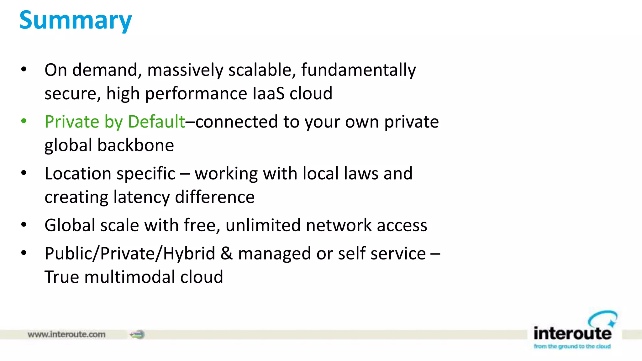 Summary
• On demand, massively scalable, fundamentally
secure, high performance IaaS cloud
• Private by Default–connected to your own private
global backbone
• Location specific – working with local laws and
creating latency difference
• Global scale with free, unlimited network access
• Public/Private/Hybrid & managed or self service –
True multimodal cloud
 