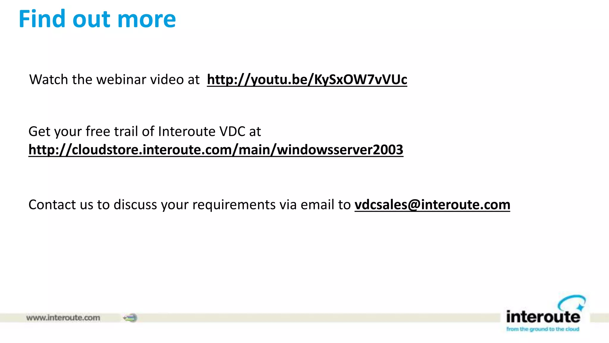 Watch the webinar video at http://youtu.be/KySxOW7vVUc
Get your free trail of Interoute VDC at
http://cloudstore.interoute.com/main/windowsserver2003
Contact us to discuss your requirements via email to vdcsales@interoute.com
Find out more
 