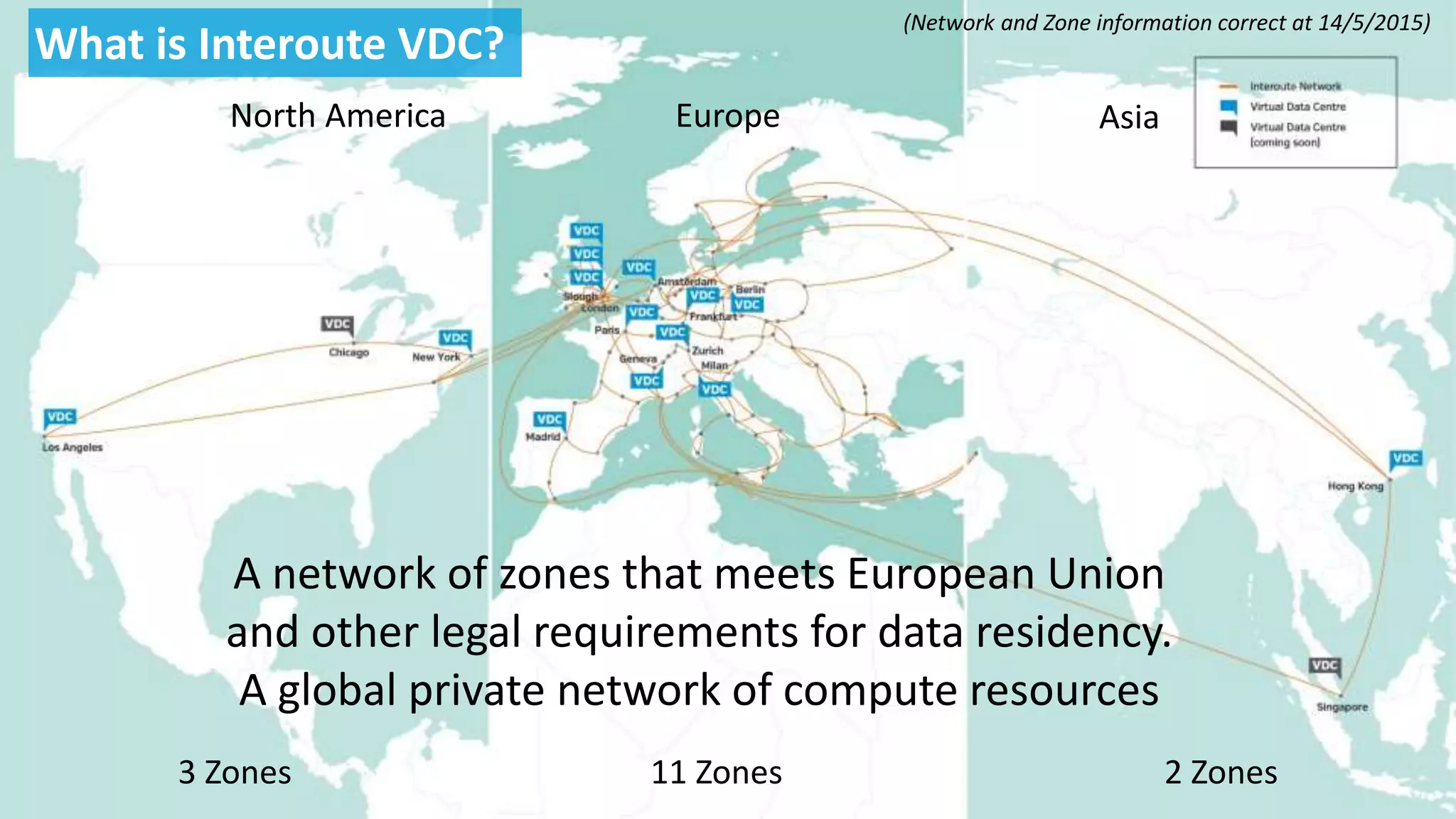 North America Europe Asia
3 Zones 11 Zones 2 Zones
A network of zones that meets European Union
and other legal requirements for data residency.
A global private network of compute resources
What is Interoute VDC?
(Network and Zone information correct at 14/5/2015)
 