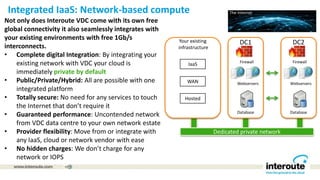 Dedicated private network
The Internet
Your existing
infrastructure
Integrated IaaS: Network-based compute
Not only does Interoute VDC come with its own free
global connectivity it also seamlessly integrates with
your existing environments with free 1Gb/s
interconnects.
• Complete digital Integration: By integrating your
existing network with VDC your cloud is
immediately private by default
• Public/Private/Hybrid: All are possible with one
integrated platform
• Totally secure: No need for any services to touch
the Internet that don’t require it
• Guaranteed performance: Uncontended network
from VDC data centre to your own network estate
• Provider flexibility: Move from or integrate with
any IaaS, cloud or network vendor with ease
• No hidden charges: We don’t charge for any
network or IOPS
Database
Webservers
Firewall
Database
Webservers
Firewall
DC1 DC2
IaaS
WAN
Hosted
 