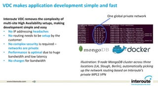 Interoute VDC removes the complexity of
multi-site High Availability setups, making
development simple and easy
• No IP addressing headaches
• No routing needs to be setup by the
customer
• No complex security is required –
networks are private
• Performance is optimal due to huge
bandwidth and low latency
• No charges for bandwidth
1
Illustration: 9 node MongoDB cluster across three
locations (LA, Slough, Berlin), automatically picking
up the network routing based on Interoute’s
private MPLS VPN
One global private network
VDC makes application development simple and fast
 