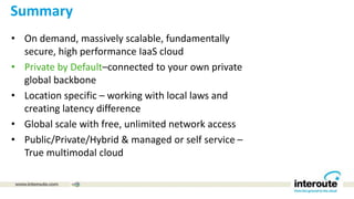 Summary
• On demand, massively scalable, fundamentally
secure, high performance IaaS cloud
• Private by Default–connected to your own private
global backbone
• Location specific – working with local laws and
creating latency difference
• Global scale with free, unlimited network access
• Public/Private/Hybrid & managed or self service –
True multimodal cloud
 