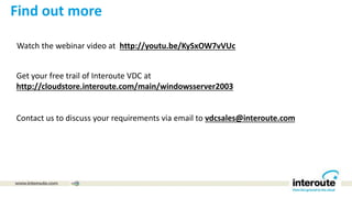 Watch the webinar video at http://youtu.be/KySxOW7vVUc
Get your free trail of Interoute VDC at
http://cloudstore.interoute.com/main/windowsserver2003
Contact us to discuss your requirements via email to vdcsales@interoute.com
Find out more
 