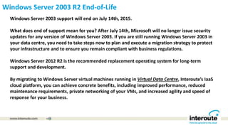 Windows Server 2003 R2 End-of-Life
Windows Server 2003 support will end on July 14th, 2015.
What does end of support mean for you? After July 14th, Microsoft will no longer issue security
updates for any version of Windows Server 2003. If you are still running Windows Server 2003 in
your data centre, you need to take steps now to plan and execute a migration strategy to protect
your infrastructure and to ensure you remain compliant with business regulations.
Windows Server 2012 R2 is the recommended replacement operating system for long-term
support and development.
By migrating to Windows Server virtual machines running in Virtual Data Centre, Interoute’s IaaS
cloud platform, you can achieve concrete benefits, including improved performance, reduced
maintenance requirements, private networking of your VMs, and increased agility and speed of
response for your business.
 